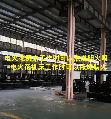 电火花机床工作时可以点燃明火吗-电火花机床工作时可以点燃明火吗